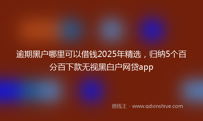 逾期黑户哪里可以借钱2025年精选，归纳5个百分百下款无视黑白户网贷app