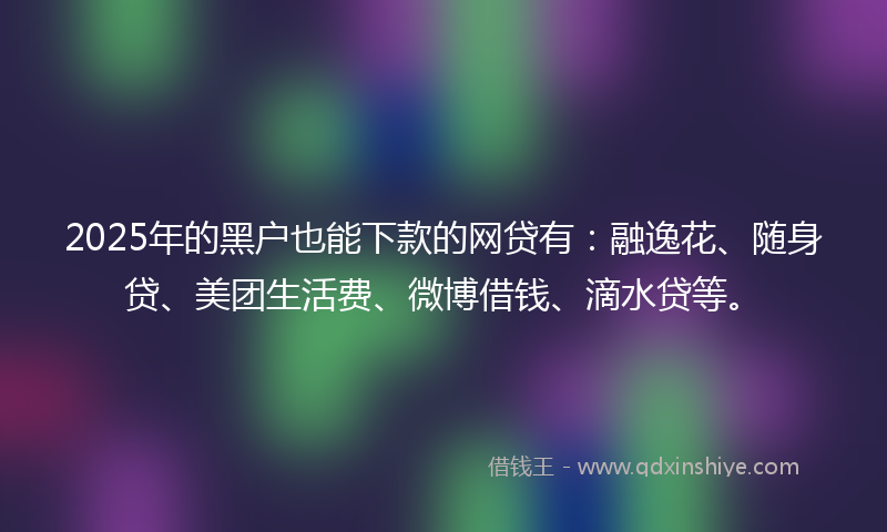 2025年的黑户也能下款的网贷有：融逸花、随身贷、美团生活费、微博借钱、滴水贷等。