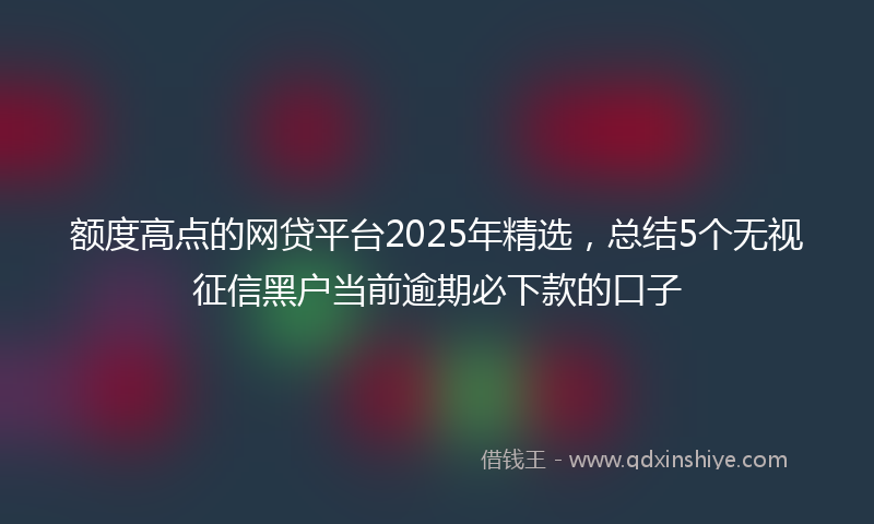 额度高点的网贷平台2025年精选，总结5个无视征信黑户当前逾期必下款的口子