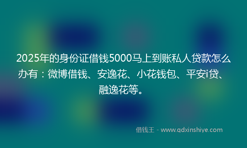 2025年的身份证借钱5000马上到账私人贷款怎么办有：微博借钱、安逸花、小花钱包、平安i贷、融逸花等。