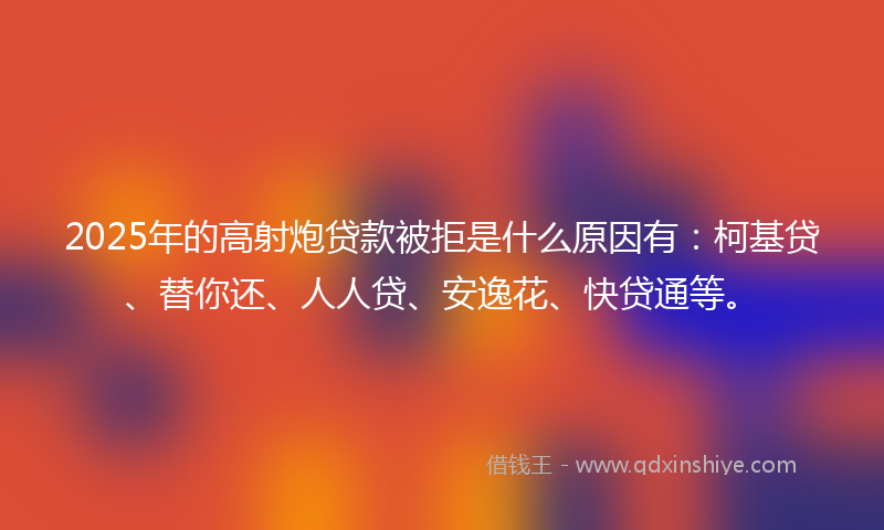 2025年的高射炮贷款被拒是什么原因有：柯基贷、替你还、人人贷、安逸花、快贷通等。