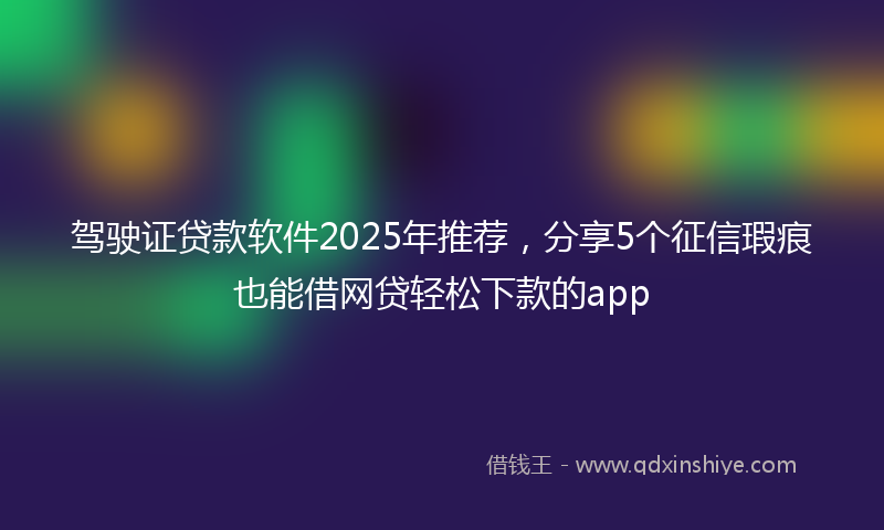 驾驶证贷款软件2025年推荐，分享5个征信瑕疵也能借网贷轻松下款的app