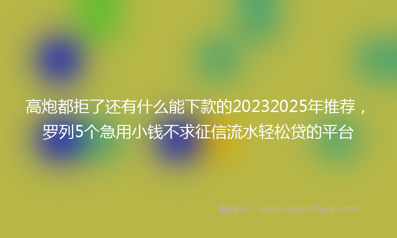 高炮都拒了还有什么能下款的20232025年推荐，罗列5个急用小钱不求征信流水轻松贷的平台