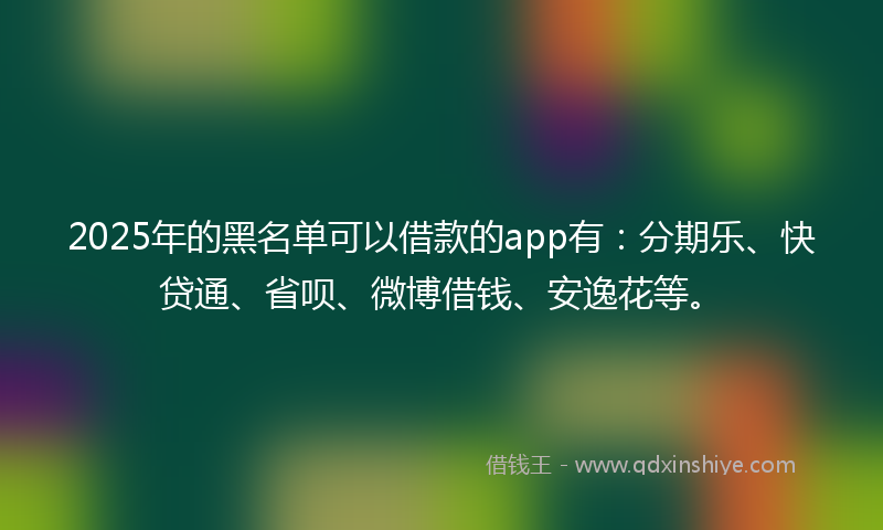 2025年的黑名单可以借款的app有：分期乐、快贷通、省呗、微博借钱、安逸花等。