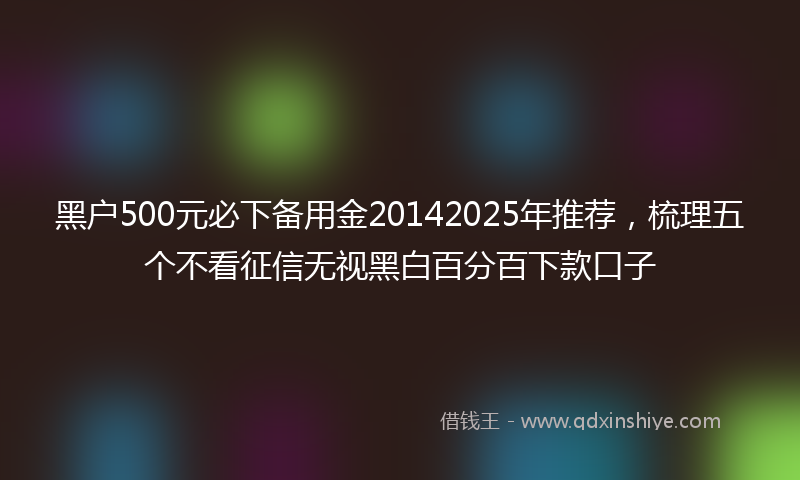黑户500元必下备用金20142025年推荐，梳理五个不看征信无视黑白百分百下款口子