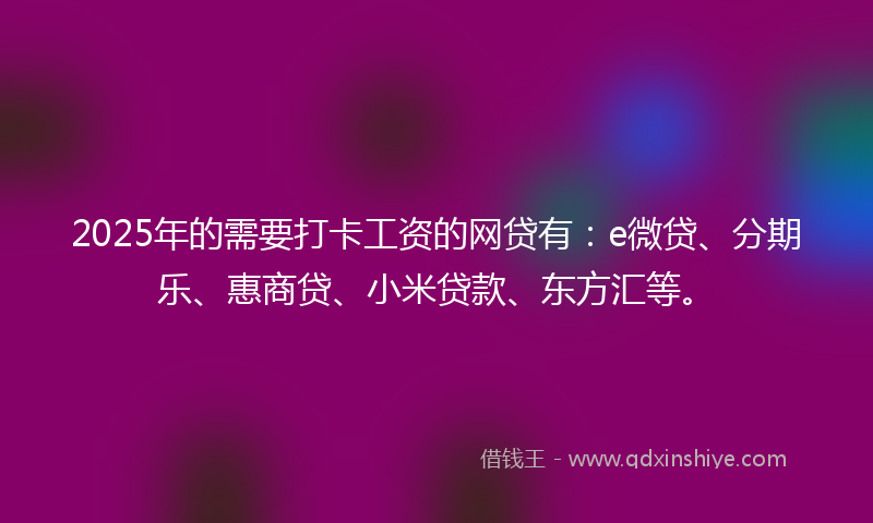 2025年的需要打卡工资的网贷有：e微贷、分期乐、惠商贷、小米贷款、东方汇等。