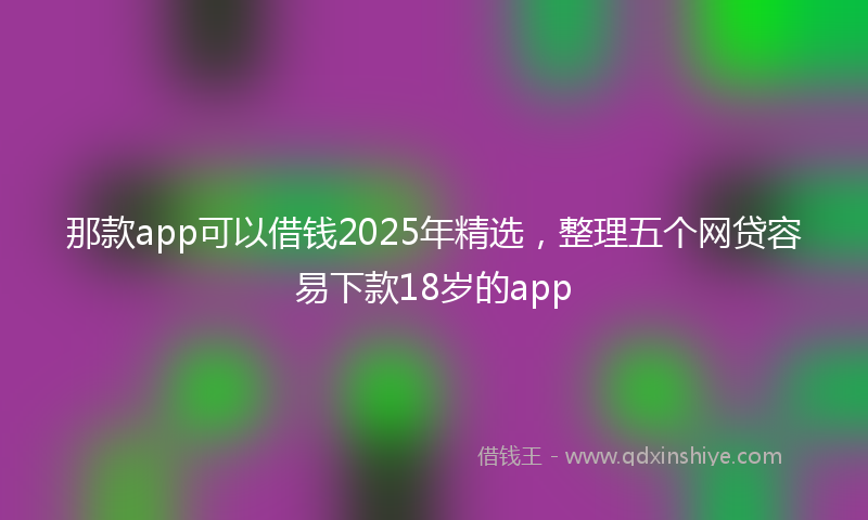 那款app可以借钱2025年精选，整理五个网贷容易下款18岁的app