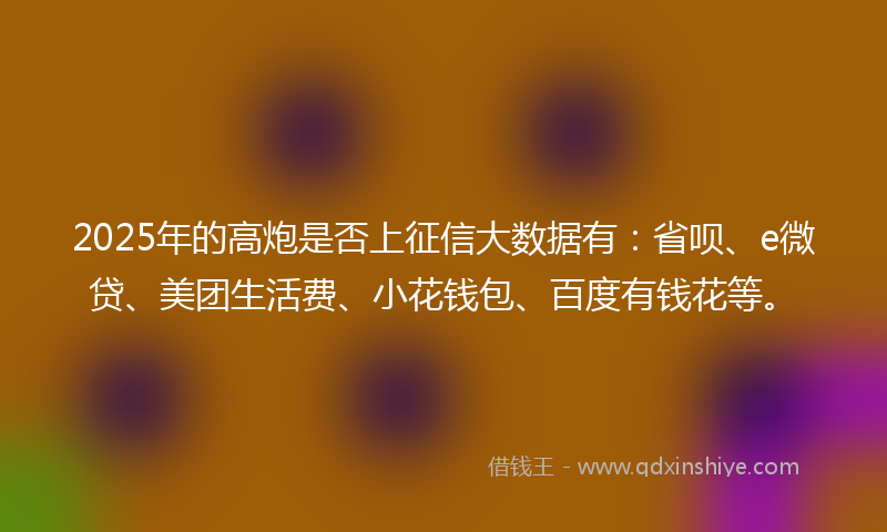 2025年的高炮是否上征信大数据有：省呗、e微贷、美团生活费、小花钱包、百度有钱花等。
