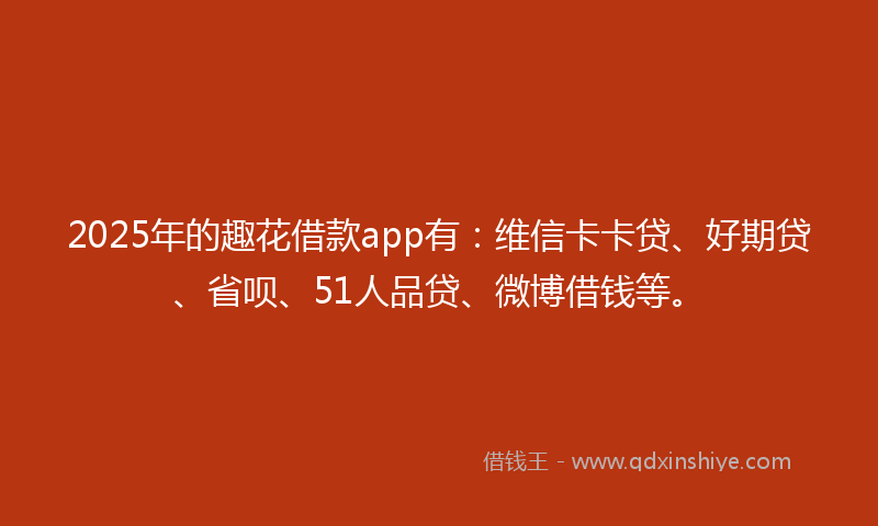 2025年的趣花借款app有：维信卡卡贷、好期贷、省呗、51人品贷、微博借钱等。