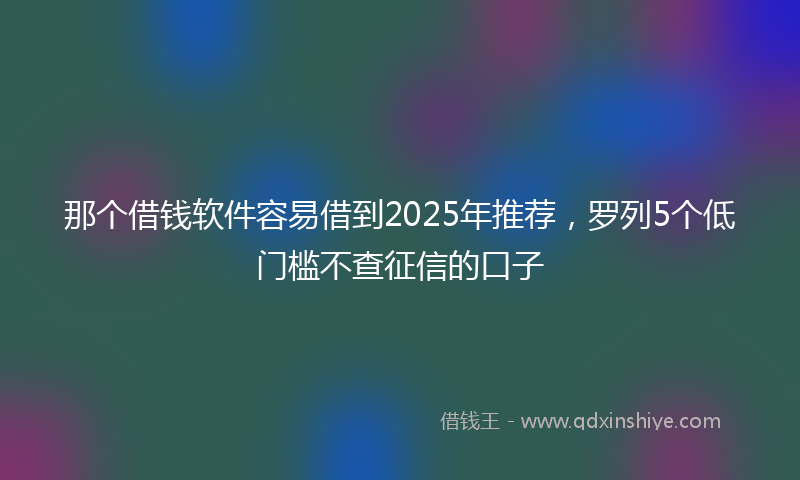 那个借钱软件容易借到2025年推荐，罗列5个低门槛不查征信的口子