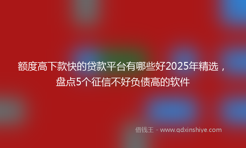 额度高下款快的贷款平台有哪些好2025年精选，盘点5个征信不好负债高的软件