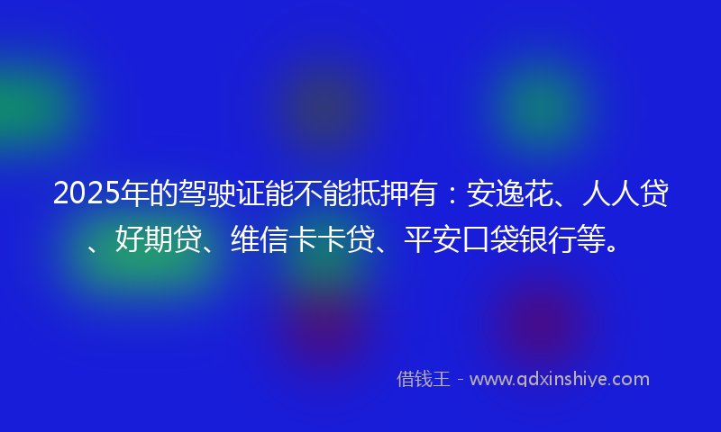 2025年的驾驶证能不能抵押有：安逸花、人人贷、好期贷、维信卡卡贷、平安口袋银行等。