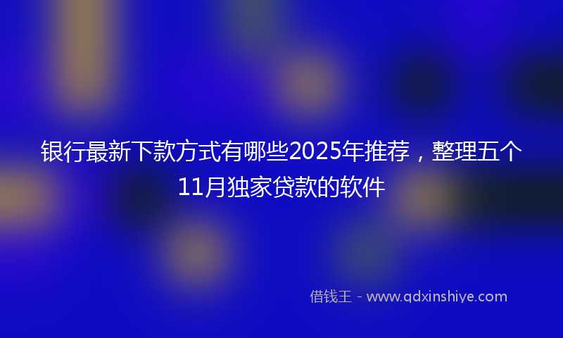 银行最新下款方式有哪些2025年推荐，整理五个11月独家贷款的软件