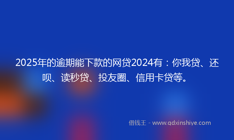 2025年的逾期能下款的网贷2024有：你我贷、还呗、读秒贷、投友圈、信用卡贷等。