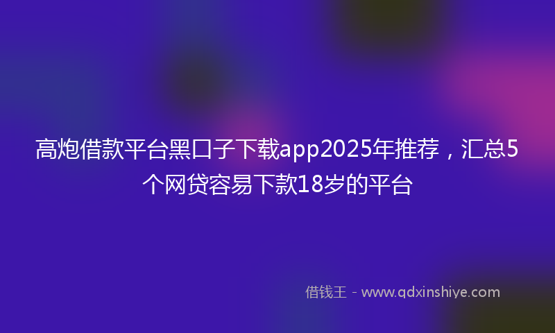 高炮借款平台黑口子下载app2025年推荐，汇总5个网贷容易下款18岁的平台