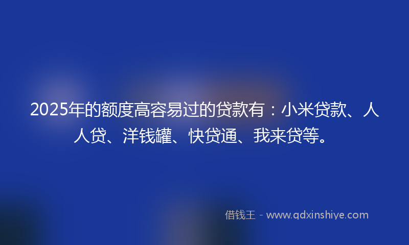 2025年的额度高容易过的贷款有：小米贷款、人人贷、洋钱罐、快贷通、我来贷等。