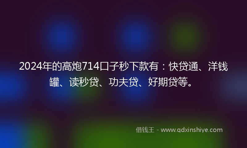 2024年的高炮714口子秒下款有：快贷通、洋钱罐、读秒贷、功夫贷、好期贷等。
