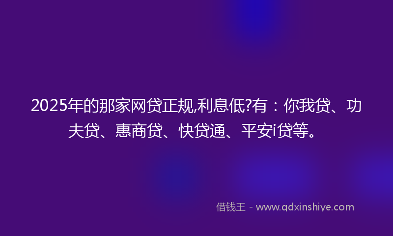 2025年的那家网贷正规,利息低?有：你我贷、功夫贷、惠商贷、快贷通、平安i贷等。