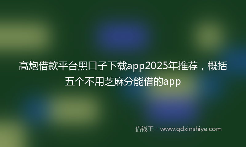 高炮借款平台黑口子下载app2025年推荐，概括五个不用芝麻分能借的app