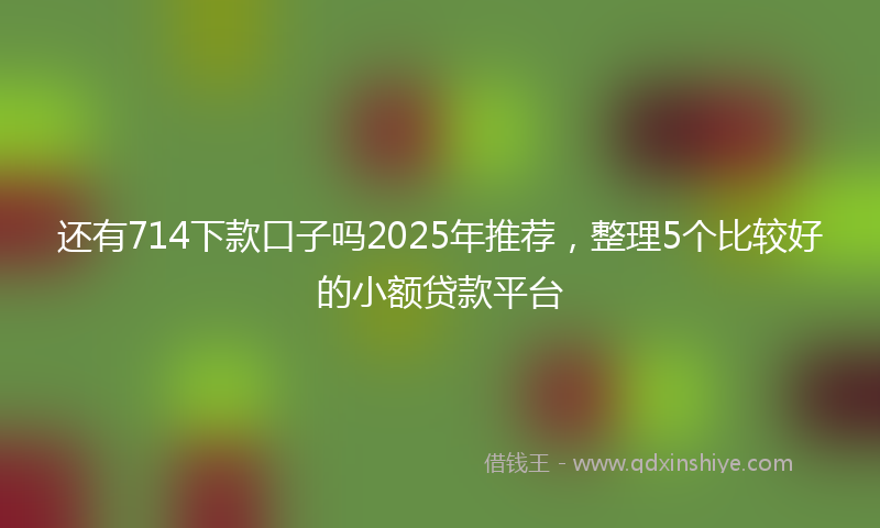 还有714下款口子吗2025年推荐，整理5个比较好的小额贷款平台