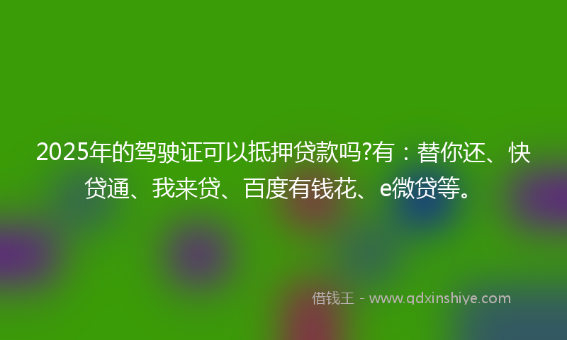 2025年的驾驶证可以抵押贷款吗?有：替你还、快贷通、我来贷、百度有钱花、e微贷等。