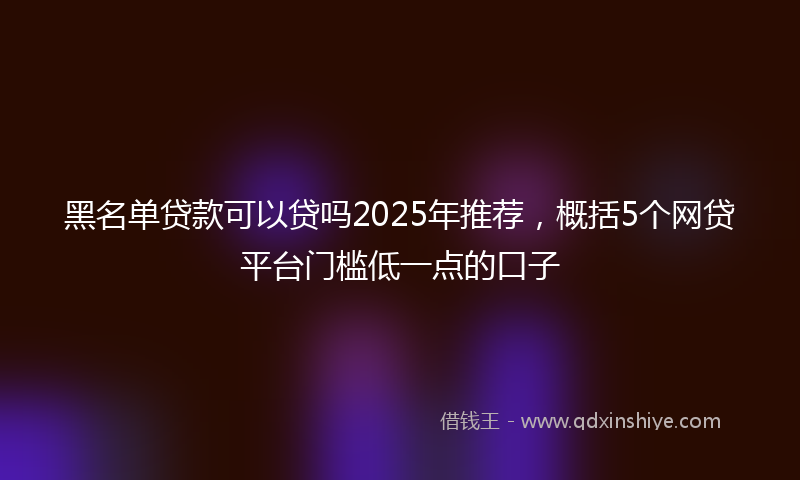 黑名单贷款可以贷吗2025年推荐，概括5个网贷平台门槛低一点的口子