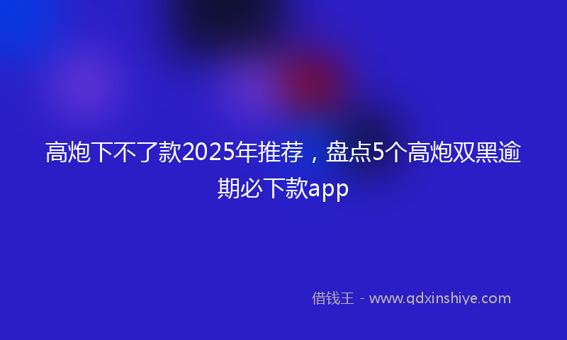 高炮下不了款2025年推荐，盘点5个高炮双黑逾期必下款app