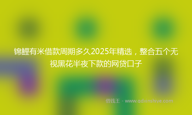 锦鲤有米借款周期多久2025年精选，整合五个无视黑花半夜下款的网贷口子