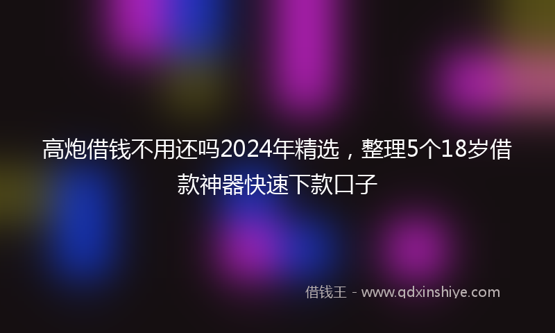 高炮借钱不用还吗2024年精选，整理5个18岁借款神器快速下款口子