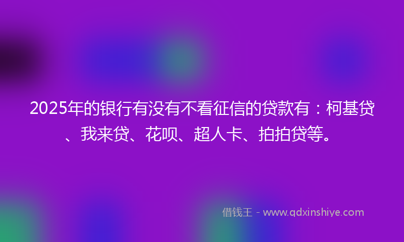 2025年的银行有没有不看征信的贷款有：柯基贷、我来贷、花呗、超人卡、拍拍贷等。