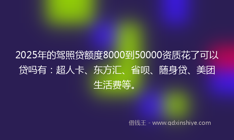 2025年的驾照贷额度8000到50000资质花了可以贷吗有：超人卡、东方汇、省呗、随身贷、美团生活费等。