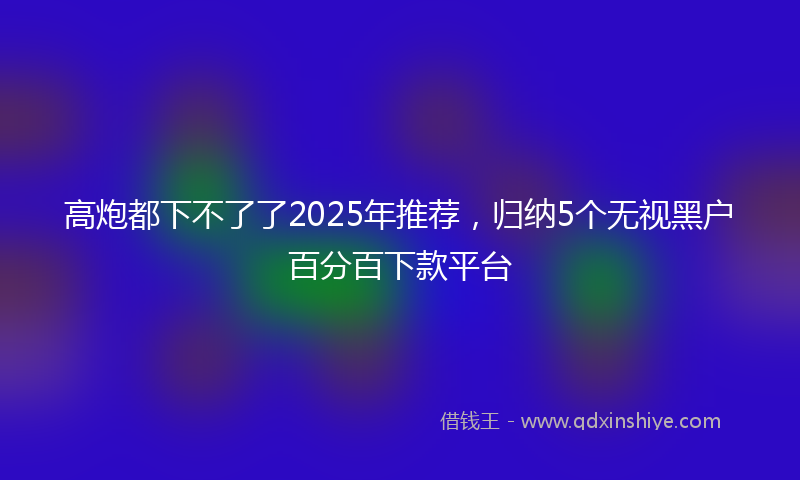 高炮都下不了了2025年推荐，归纳5个无视黑户百分百下款平台