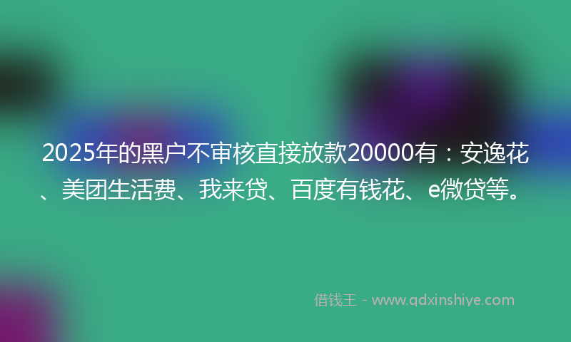 2025年的黑户不审核直接放款20000有：安逸花、美团生活费、我来贷、百度有钱花、e微贷等。