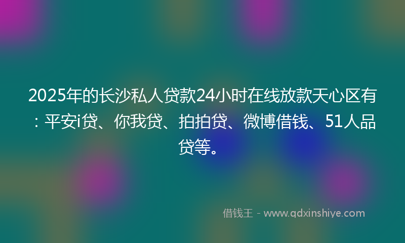 2025年的长沙私人贷款24小时在线放款天心区有：平安i贷、你我贷、拍拍贷、微博借钱、51人品贷等。