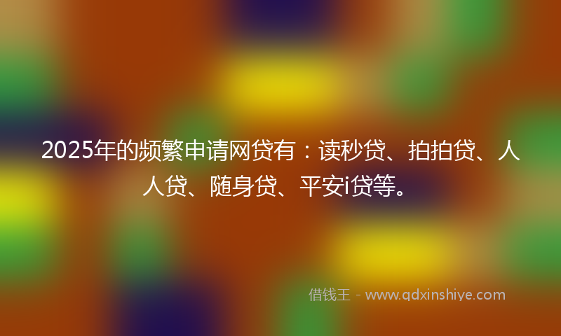 2025年的频繁申请网贷有：读秒贷、拍拍贷、人人贷、随身贷、平安i贷等。