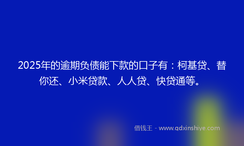 2025年的逾期负债能下款的口子有：柯基贷、替你还、小米贷款、人人贷、快贷通等。