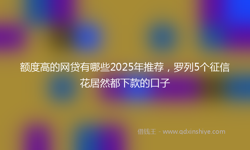 额度高的网贷有哪些2025年推荐，罗列5个征信花居然都下款的口子