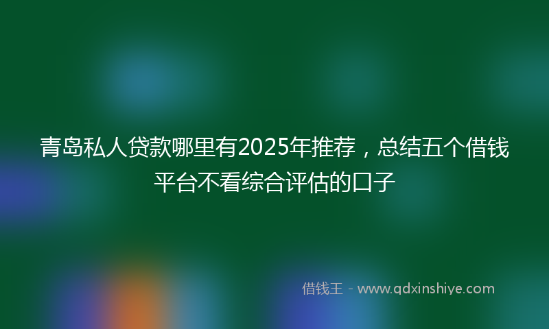 青岛私人贷款哪里有2025年推荐，总结五个借钱平台不看综合评估的口子