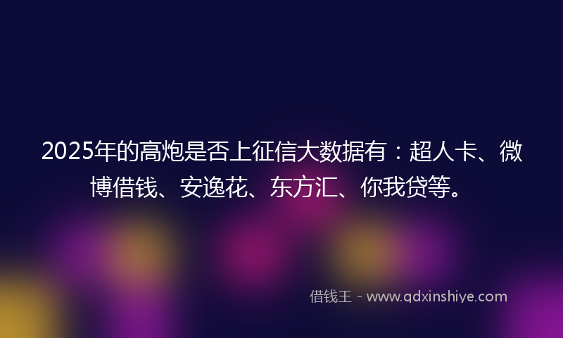 2025年的高炮是否上征信大数据有：超人卡、微博借钱、安逸花、东方汇、你我贷等。