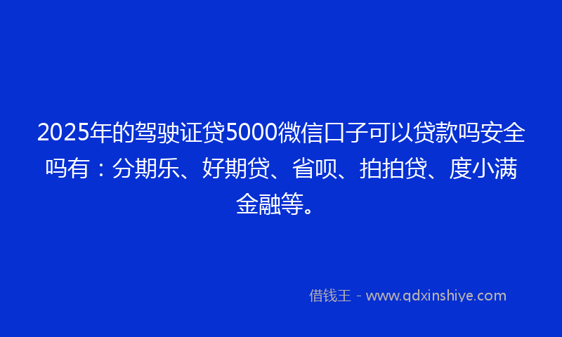 2025年的驾驶证贷5000微信口子可以贷款吗安全吗有：分期乐、好期贷、省呗、拍拍贷、度小满金融等。