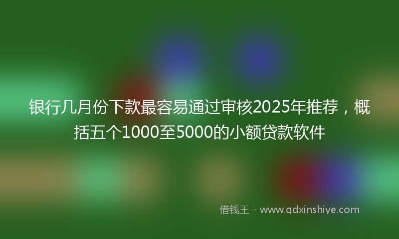 银行几月份下款最容易通过审核2025年推荐，概括五个1000至5000的小额贷款软件