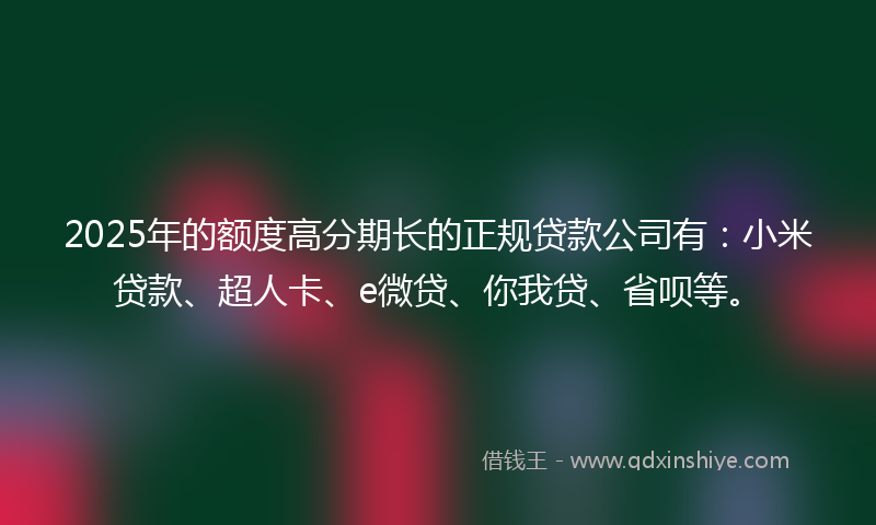 2025年的额度高分期长的正规贷款公司有：小米贷款、超人卡、e微贷、你我贷、省呗等。