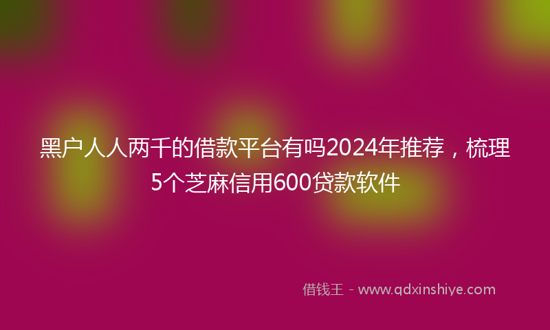 黑户人人两千的借款平台有吗2024年推荐，梳理5个芝麻信用600贷款软件