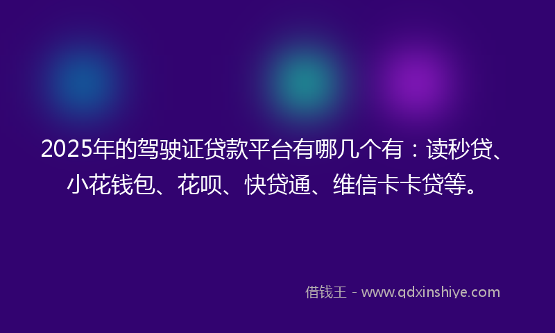 2025年的驾驶证贷款平台有哪几个有：读秒贷、小花钱包、花呗、快贷通、维信卡卡贷等。