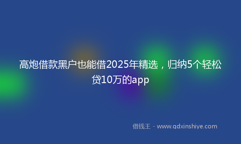 高炮借款黑户也能借2025年精选，归纳5个轻松贷10万的app