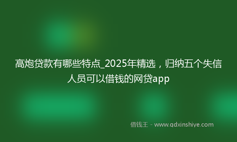 高炮贷款有哪些特点_2025年精选，归纳五个失信人员可以借钱的网贷app