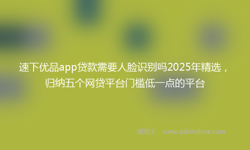 速下优品app贷款需要人脸识别吗2025年精选，归纳五个网贷平台门槛低一点的平台