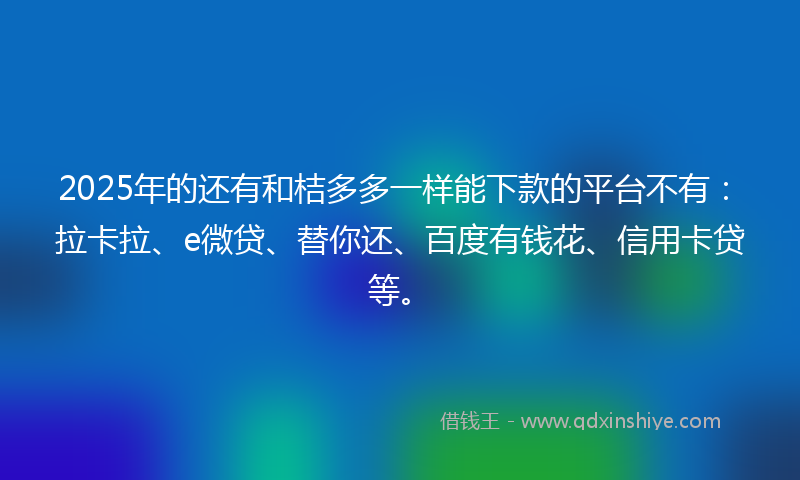 2025年的还有和桔多多一样能下款的平台不有：拉卡拉、e微贷、替你还、百度有钱花、信用卡贷等。