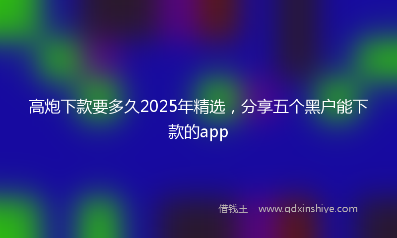 高炮下款要多久2025年精选，分享五个黑户能下款的app