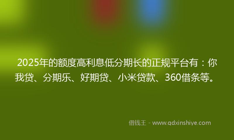 2025年的额度高利息低分期长的正规平台有：你我贷、分期乐、好期贷、小米贷款、360借条等。